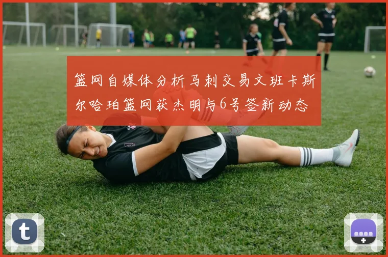 篮网自媒体分析马刺交易文班卡斯尔哈珀篮网获杰明与6号签新动态