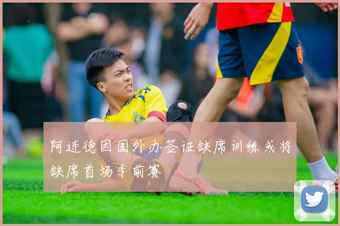 阿连德因国外办签证缺席训练或将缺席首场季前赛