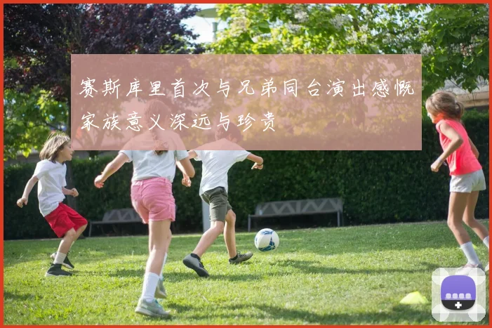 赛斯库里首次与兄弟同台演出感慨家族意义深远与珍贵