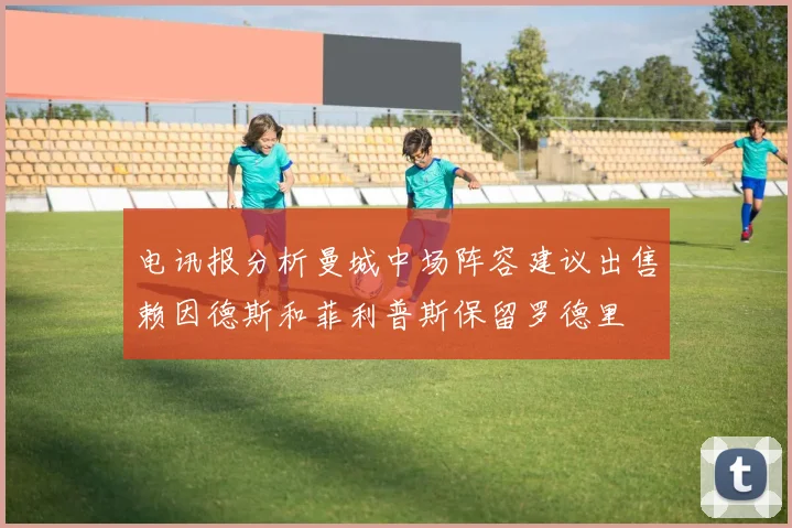电讯报分析曼城中场阵容建议出售赖因德斯和菲利普斯保留罗德里