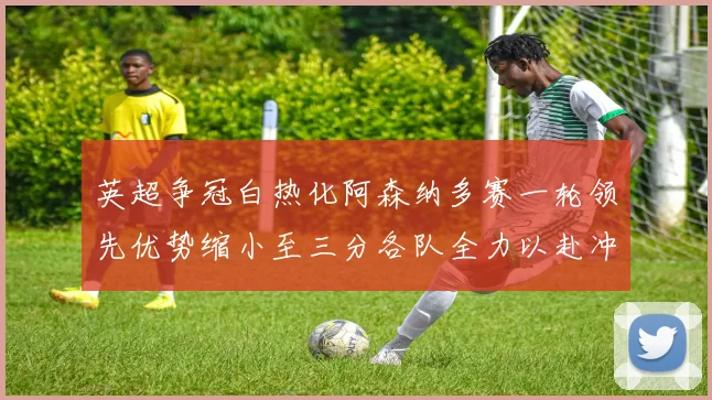 英超争冠白热化阿森纳多赛一轮领先优势缩小至三分各队全力以赴冲刺阶段