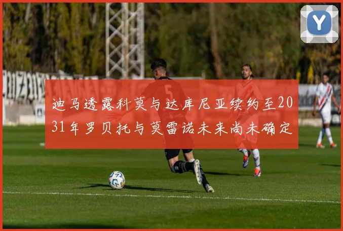 迪马透露科莫与达库尼亚续约至2031年罗贝托与莫雷诺未来尚未确定