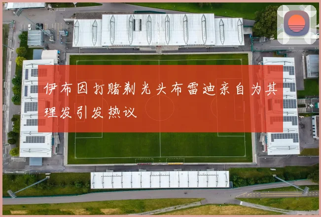 伊布因打赌剃光头布雷迪亲自为其理发引发热议
