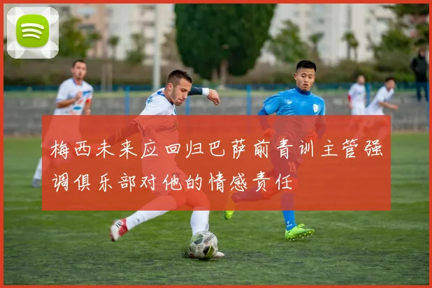 梅西未来应回归巴萨前青训主管强调俱乐部对他的情感责任