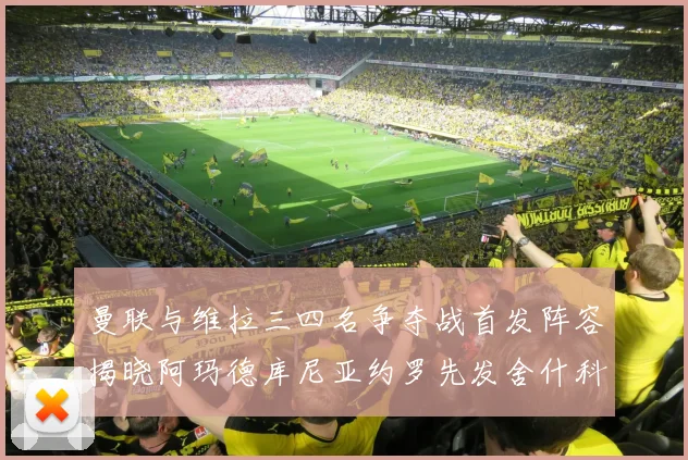 曼联与维拉三四名争夺战首发阵容揭晓阿玛德库尼亚约罗先发舍什科替补出战