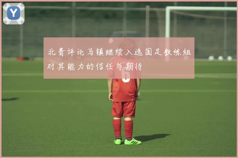 北青评论马镇继续入选国足教练组对其能力的信任与期待