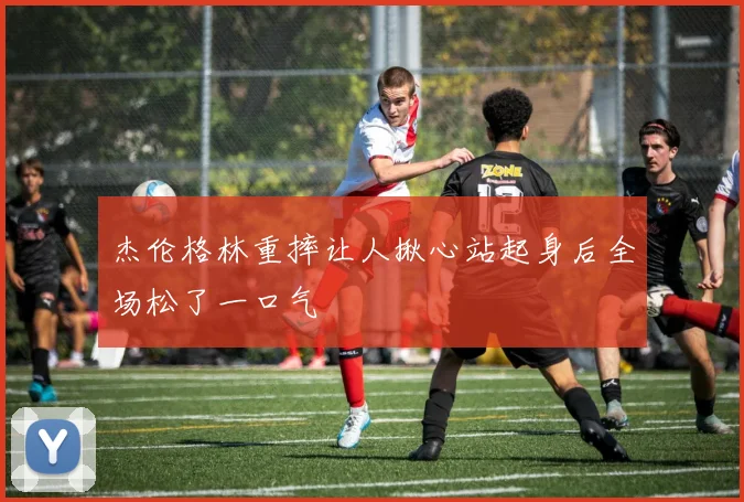 杰伦格林重摔让人揪心站起身后全场松了一口气