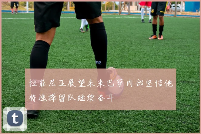 拉菲尼亚展望未来巴萨内部坚信他将选择留队继续奋斗
