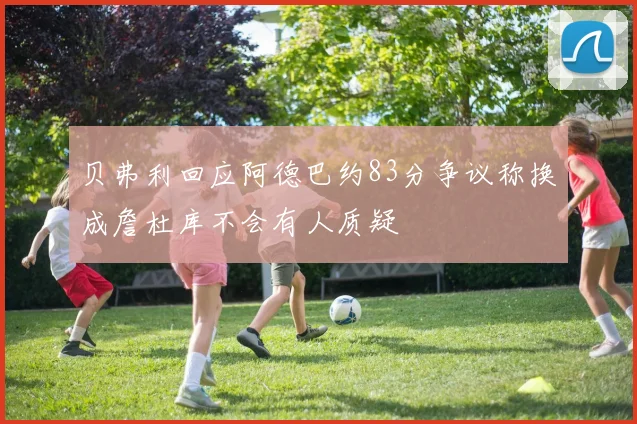 贝弗利回应阿德巴约83分争议称换成詹杜库不会有人质疑