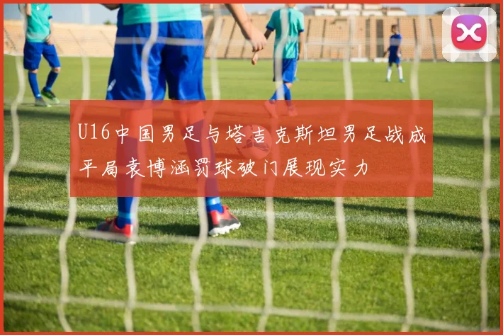 U16中国男足与塔吉克斯坦男足战成平局袁博涵罚球破门展现实力