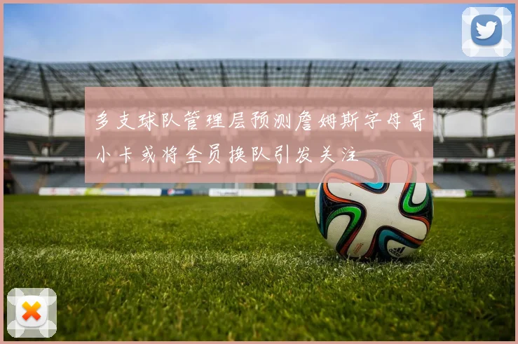 多支球队管理层预测詹姆斯字母哥小卡或将全员换队引发关注