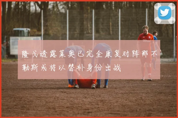 隆戈透露莱奥已完全康复对阵那不勒斯或将以替补身份出战