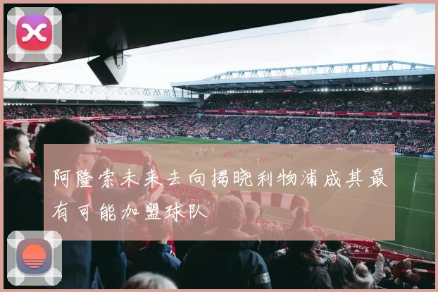 阿隆索未来去向揭晓利物浦成其最有可能加盟球队